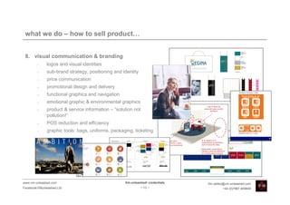 what we do – how to sell product…


 8. visual communication & branding
         •    logos and visual identities
         •    sub-brand strategy, positioning and identity
         •    price communication
         •    promotional design and delivery
         •    functional graphics and navigation
         •    emotional graphic & environmental graphics
         •    product & service information – “solution not
              pollution!”
         •    POS reduction and efficiency
         •    graphic tools: bags, uniforms, packaging, ticketing




www.vm-unleashed.com                               Vm-unleashed! credentials   tim.radley@vm-unleashed.com
Facebook/VMunleashed.Ltd                                     - 13 -                     +44 (0)7967 609849
 