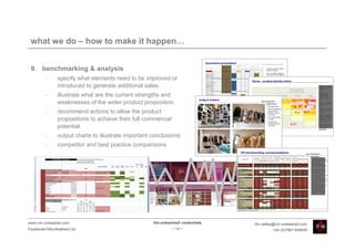 what we do – how to make it happen…


 9. benchmarking & analysis
         •    specify what elements need to be improved or
              introduced to generate additional sales.
         •    illustrate what are the current strengths and
              weaknesses of the wider product proposition.
         •    recommend actions to allow the product
              propositions to achieve their full commercial
              potential.
         •    output charts to illustrate important conclusions:
         •    competitor and best practice comparisons




www.vm-unleashed.com                                Vm-unleashed! credentials   tim.radley@vm-unleashed.com
Facebook/VMunleashed.Ltd                                      - 14 -                     +44 (0)7967 609849
 