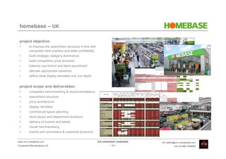 homebase – UK

 project objective:
 •       to improve the assortment structure in-line with
         competitor best practice and sales profitability
 •       build strategic category dominance
 •       build competitive price structure
 •       balance own-brand and label assortment
 •       allocate appropriate sqmetres
 •       define ideal display densities and unit depth


 project scope and deliverables:
 •       competitor benchmarking & recommendations:
 •       assortment structure
 •       price architecture
 •       display densities
 •       commercial space planning
 •       store layout and department locations
 •       delivery of brands and labels
 •       visual merchandising
 •       events and promotions & seasonal dynamics


www.vm-unleashed.com                                        Vm-unleashed! credentials   tim.radley@vm-unleashed.com
Facebook/VMunleashed.Ltd                                             - 18 -                      +44 (0)7967 609849
 
