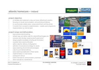 atlantic homecare – ireland

 project objective:
 •       to develop and implement a low-cost store refreshment solution,
 •       focusing on visual communication, and promotional delivery
 •       to communicate added-value, unique assortment and low prices
 •       4 months from concept to implementation – weekly work programme
 •       implementation by internal team

 project scope and deliverables:
 •       best practice benchmarking
 •       refresh logo and define rules for colours/fonts/imagery etc.
 •       conceive and develop “great product! great price!”
 •       design graphic templates including all information
 •       visualise store exteriors/facades
 •       define rules for delivery of all graphics
 •       definition of promotional strategy for stores
 •       space planning of promotional/campaigns
 •       rules for promotional delivery
 •       space planning & allocation of test stores
 •       implementation in 3 test stores
 •       subsequent roll-out
 •       brand manuals for communication production
 •       store manuals for maintenance
www.vm-unleashed.com                                      Vm-unleashed! credentials   tim.radley@vm-unleashed.com
Facebook/VMunleashed.Ltd                                           - 19 -                      +44 (0)7967 609849
 