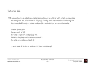 who we are


 VM-unleashed is a retail specialist consultancy working with retail companies
    to integrate the functions of buying, selling and visual merchandising for
    increased efficiency, sales and profit…and deliver across channels.


       which product?
       how much of it?
       how to segment and group it?
       how to display and communicate it?
       how to promote and sell it!


       ...and how to make it happen in your company?




www.vm-unleashed.com                   Vm-unleashed! credentials      tim.radley@vm-unleashed.com
Facebook/VMunleashed.Ltd                         -2-                           +44 (0)7967 609849
 