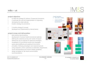 m&s – uk

 project objective:
 •       to refine the strategy for delivery of seasonal promotions,
 •       in particular the use and implementation of outposting
 •       developing the retail calendar
 •       location strategy for promotions

 •       2 months strategy & concept
 •       developed and implemented by internal teams


 project scope and deliverables:
 •       best practice benchmarking
 •       development of product based promotional calendar
 •       defining the customer journey and “points of impact”
 •       defined the use of outposts for seasonal campaigns
 •       visualisation of promotional activity and messages
 •       space planning/flexing and grading of promotions
 •       principles of phasing campaigns over seasonal periods
 •       using outposts to driver customers to destination departments
 •       visual merchandising and product display guidelines
 •       design templates for all visual communication
         recommendations


www.vm-unleashed.com                                      Vm-unleashed! credentials   tim.radley@vm-unleashed.com
Facebook/VMunleashed.Ltd                                           - 22 -                      +44 (0)7967 609849
 