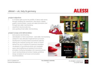 alessi – uk, italy & germany

 project objective:
 •       to increase sales across the portfolio of alessi retail stores
         through modifying the assortment, store layout, display,
         graphic communication, events and sales promotions and
         through best seller merchandising
 •       assortment structure planning
 •       store grading & best seller merchandising

 project scope and deliverables:
 •       best practice benchmarking
 •       rationalisation of store assortment – best seller merchandising
 •       catalyst for store allocation/replenishment processes
 •       development of product based promotional calendar
 •       defining the customer journey and “points of impact”
 •       defined the use of outposts for seasonal campaigns
 •       visualisation of promotional activity and messages
 •       space planning/flexing and grading of promotions
 •       principles of phasing campaigns over seasonal periods
 •       visual merchandising and product display guidelines
 •       design templates for all visual communication
         recommendations


www.vm-unleashed.com                                        Vm-unleashed! credentials   tim.radley@vm-unleashed.com
Facebook/VMunleashed.Ltd                                             - 23 -                      +44 (0)7967 609849
 