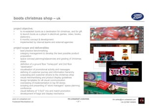 boots christmas shop – uk

 project objective:
 •       to re-establish boots as a destination for christmas, and for gift
 •       to launch boots as a player in electrical, games, video, books,
         stationery...
 •       6 months concept & development
 •       implemented by internal teams and external agencies

 project scope and deliverables:
 •       best practice benchmarking
 •       category management to develop the best possible product
         proposition
 •       space concept planning/adjacencies and grading of christmas
         areas
 •       definition of a ground floor “honey-pot” and 2nd floor
         “destination”
 •       visualisation of promotional activity and messages
 •       defining of customer journey and information hierarchy
 •       outposting and customer drivers to the christmas shop
 •       visual merchandising and product display guidelines
 •       design templates for all visual communication
 •       overseeing of implementation in top 50 stores
 •       scripting and presenting of “store managers” space planning
         conference
 •       visual delivery of “3 for2” mix and match promotion
 •       development of bags and display mechanics

www.vm-unleashed.com                                       Vm-unleashed! credentials   tim.radley@vm-unleashed.com
Facebook/VMunleashed.Ltd                                            - 27 -                      +44 (0)7967 609849
 