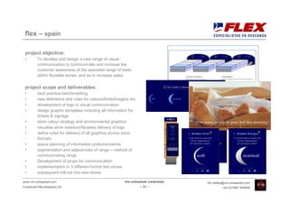 flex – spain

 project objective:
 •       To develop and design a new range of visual
         communication to communicate and increase the
         customer awareness of the specialist range of beds
         within Noctalia stores, and so to increase sales.

 project scope and deliverables:
 •       best practice benchmarking
 •       new definitions and rules for colours/fonts/imagery etc.
 •       development of logo in visual communication
 •       design graphic templates including all information for
         tickets & signage
 •       store colour strategy and environmental graphics
 •       visualise store exteriors/facades delivery of logo
 •       define rules for delivery of all graphics across store
         formats
 •       space planning of information podiums/stands
 •       segmentation and adjacencies of range – method of
         communicating range
 •       Development of props for communication
 •       implementation in 3 different format test stores
 •       subsequent roll-out into new stores

www.vm-unleashed.com                                      Vm-unleashed! credentials   tim.radley@vm-unleashed.com
Facebook/VMunleashed.Ltd                                            - 28 -                     +44 (0)7967 609849
 
