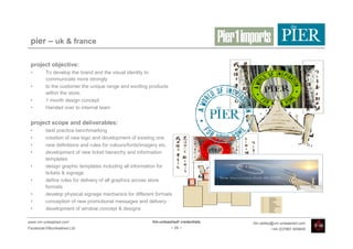 pier – uk & france

 project objective:
 •       To develop the brand and the visual identity to
         communicate more strongly
 •       to the customer the unique range and exciting products
         within the store.
 •       1 month design concept
 •       Handed over to internal team


 project scope and deliverables:
 •       best practice benchmarking
 •       creation of new logo and development of existing one
 •       new definitions and rules for colours/fonts/imagery etc.
 •       development of new ticket hierarchy and information
         templates
 •       design graphic templates including all information for
         tickets & signage
 •       define rules for delivery of all graphics across store
         formats
 •       develop physical signage mechanics for different formats
 •       conception of new promotional messages and delivery
 •       development of window concept & designs

www.vm-unleashed.com                                    Vm-unleashed! credentials   tim.radley@vm-unleashed.com
Facebook/VMunleashed.Ltd                                          - 29 -                     +44 (0)7967 609849
 