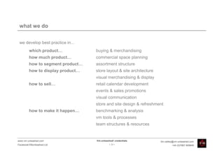 what we do


 we develop best practice in...
         which product…            buying & merchandising
         how much product…         commercial space planning
         how to segment product…   assortment structure
         how to display product…   store layout & site architecture
                                   visual merchandising & display
         how to sell…              retail calendar development
                                   events & sales promotions
                                   visual communication
                                   store and site design & refreshment
         how to make it happen…    benchmarking & analysis
                                   vm tools & processes
                                   team structures & resources


www.vm-unleashed.com               Vm-unleashed! credentials          tim.radley@vm-unleashed.com
Facebook/VMunleashed.Ltd                     -3-                               +44 (0)7967 609849
 