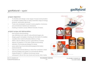 gasNatural – spain

 project objective:
 •       To develop and design a new range of visual communication
         to increase market share of newly expanded range of energy
         products, particularly electricity.
 •       Tools to be developed included in-store graphics, brochures
         and promotional material and mechanics.
 •       Grading of solution across different formats of stores.

 project scope and deliverables:
 •       best practice benchmarking
 •       new definitions and rules for colours/fonts/imagery etc.
 •       design graphic templates including all information for leaflets
 •       visualise store exteriors/facades delivery of logo
 •       define rules for delivery across 3 generations of stores
 •       delivery of graphics in 3rd party hostile environments
 •       definition of promotional strategy for stores
 •       space planning of promotional/campaigns/information
         podiums/stands
 •       rules for promotional delivery in store from windows to desk
 •       queuing strategy and system for promotional delivery
 •       implementation in 3 different format test stores
 •       subsequent roll-out into new stores and across other media

www.vm-unleashed.com                                       Vm-unleashed! credentials   tim.radley@vm-unleashed.com
Facebook/VMunleashed.Ltd                                            - 30 -                      +44 (0)7967 609849
 