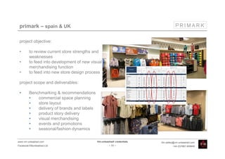 primark – spain & UK

 project objective:

 •       to review current store strengths and
         weaknesses
 •       to feed into development of new visual
         merchandising function
 •       to feed into new store design process

 project scope and deliverables:

 •       Benchmarking & recommendations
         •   commercial space planning
         •   store layout
         •   delivery of brands and labels
         •   product story delivery
         •   visual merchandising
         •   events and promotions
         •   seasonal/fashion dynamics

www.vm-unleashed.com                         Vm-unleashed! credentials   tim.radley@vm-unleashed.com
Facebook/VMunleashed.Ltd                              - 33 -                      +44 (0)7967 609849
 