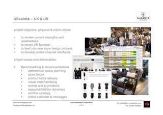 allsaints – UK & US

 project objective: physical & online stores

 •       to review current strengths and
         weaknesses
 •       to revise VM function
 •       to feed into new store design process
 •       to develop online channel interfaces

 project scope and deliverables:

 •       Benchmarking & recommendations
         •   commercial space planning
         •   store layout
         •   product story delivery
         •   visual merchandising
         •   events and promotions
         •   seasonal/fashion dynamics
         •   window strategy
         •   online calendar & messages
www.vm-unleashed.com                        Vm-unleashed! credentials   tim.radley@vm-unleashed.com
Facebook/VMunleashed.Ltd                             - 34 -                      +44 (0)7967 609849
 