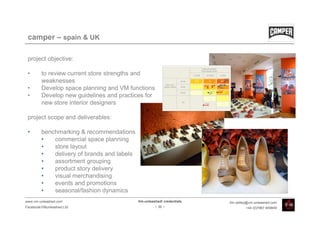 camper – spain & UK

 project objective:

 •       to review current store strengths and
         weaknesses
 •       Develop space planning and VM functions
 •       Develop new guidelines and practices for
         new store interior designers

 project scope and deliverables:

 •       benchmarking & recommendations
         •   commercial space planning
         •   store layout
         •   delivery of brands and labels
         •   assortment grouping
         •   product story delivery
         •   visual merchandising
         •   events and promotions
         •   seasonal/fashion dynamics
www.vm-unleashed.com                         Vm-unleashed! credentials   tim.radley@vm-unleashed.com
Facebook/VMunleashed.Ltd                              - 36 -                      +44 (0)7967 609849
 