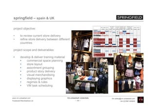 springfield – spain & UK

 project objective:

 •       to review current store delivery
 •       refine store delivery between different
         countries

 project scope and deliverables:

 •       develop & deliver training material
         •   commercial space planning
         •   store layout
         •   assortment grouping
         •   product story delivery
         •   visual merchandising
         •   displaying graphics
         •   regimes & rules
         •   VM task scheduling



www.vm-unleashed.com                           Vm-unleashed! credentials   tim.radley@vm-unleashed.com
Facebook/VMunleashed.Ltd                                - 38 -                      +44 (0)7967 609849
 