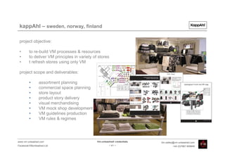 kappAhl – sweden, norway, finland

 project objective:

 •       to re-build VM processes & resources
 •       to deliver VM principles in variety of stores
 •       t refresh stores using only VM

 project scope and deliverables:

         •      assortment planning
         •      commercial space planning
         •      store layout
         •      product story delivery
         •      visual merchandising
         •      VM mock shop development
         •      VM guidelines production
         •      VM rules & regimes




www.vm-unleashed.com                           Vm-unleashed! credentials   tim.radley@vm-unleashed.com
Facebook/VMunleashed.Ltd                                - 41 -                      +44 (0)7967 609849
 
