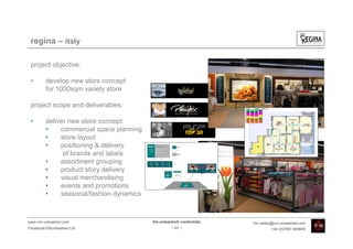 regina – italy

 project objective:

 •       develop new store concept
         for 1000sqm variety store

 project scope and deliverables:

 •       deliver new store concept:
         •    commercial space planning
         •    store layout
         •    positioning & delivery
               of brands and labels
         •    assortment grouping
         •    product story delivery
         •    visual merchandising
         •    events and promotions
         •    seasonal/fashion dynamics



www.vm-unleashed.com                      Vm-unleashed! credentials   tim.radley@vm-unleashed.com
Facebook/VMunleashed.Ltd                           - 42 -                      +44 (0)7967 609849
 