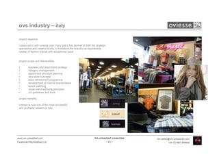 ovs industry – italy

 project objective:

 collaboration with oviesse over many years has worked at both the strategic,
 operational and creative levels, to transform the brand to an aspirational
 retailer of fashion brands with exceptional value


 project scope and deliverables:

 •       business and assortment strategy
 •       category management
 •       assortment structure planning
 •       new store concepts
 •       store refreshment programme
 •       development of internal brands/labels
 •       space planning
 •       visual merchandising principles
 •       vm guidelines and tools

 project benefits:

 oviesse is now one of the most successful
 and profitable retailers in italy




www.vm-unleashed.com                                              Vm-unleashed! credentials   tim.radley@vm-unleashed.com
Facebook/VMunleashed.Ltd                                                    - 43 -                     +44 (0)7967 609849
 