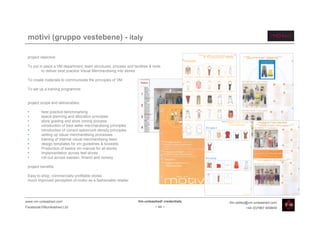 motivi (gruppo vestebene) - italy

 project objective:

 To put in place a VM department, team structures, process and facilities & tools
          to deliver best practice Visual Merchandising into stores

 To create materials to communicate the principles of VM

 To set up a training programme


 project scope and deliverables:

 •       best practice benchmarking
 •       space planning and allocation principles
 •       store grading and store zoning process
 •       introduction of best seller merchandising principles
 •       introduction of correct option/unit density principles
 •       setting up visual merchandising processes
 •       training of internal visual merchandising team
 •       design templates for vm guidelines & booklets
 •       Production of basics vm manual for all stores
 •       implementation across test stores
 •       roll-out across sweden, finland and norway

 project benefits:

 Easy to shop, commercially profitable stores
 much improved perception of motivi as a fashionable retailer




www.vm-unleashed.com                                               Vm-unleashed! credentials   tim.radley@vm-unleashed.com
Facebook/VMunleashed.Ltd                                                     - 44 -                     +44 (0)7967 609849
 