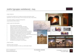 motivi (gruppo vestebene) - italy

 project objective:

 to rebrand the retailer and to create an exciting and dynamic store
 experience, low-cost and easy to roll-out across the chain of 400 stores.

 12 months strategy, concept & development
 implemented by internal teams

 project scope and deliverables:

 •       best practice benchmarking
 •       space planning and allocation principles
 •       setting up visual merchandising processes
 •       training of internal visual merchandising team
 •       defining the brand position & personality
 •       development of product based promotional calendar
 •       development of appropriate promotional mechanics
 •       visualisation of promotional activity and messages                                     Motivi - Development of new window
                                                                                                concept
 •       design templates for all visual communication recommendations                          Research best practice
                                                                                                Priorities for Motivi
 •       strategy & implementation of windows                                                   Graphic mechanics
                                                                                                Mannequins
 •       development of catalogues and promotional material                                     Decals
                                                                                                Calendar integration

 •       implementation of low cost store refreshment
 •       development of new store concept
 •       architecture and design of new website

 project benefits:

 significant sales increases
 much improved perception of motivi as a fashionable retailer



www.vm-unleashed.com                                                Vm-unleashed! credentials                            tim.radley@vm-unleashed.com
Facebook/VMunleashed.Ltd                                                     - 45 -                                                  +44 (0)7967 609849
 