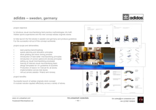 adidas – sweden, germany

 project objective:

 to introduce visual merchandising best practice methodologies into both
 Adidas sports superstores and the new concept adidas originals stores

 to help launch the first stores in sweden and germany and produce guidelines
 For the successful roll-out of the concept worldwide

 project scope and deliverables:

 •       best practice benchmarking
 •       space planning and allocation principles
 •       store grading and store zoning process
 •       introduction of best seller merchandising principles
 •       introduction of correct option/unit density principles
 •       setting up visual merchandising processes
 •       training of internal visual merchandising team
 •       design templates for vm guidelines & booklets
 •       Production of basics vm manual for all stores
 •       implementation across test stores
 •       roll-out across sweden, finland and norway

 project benefits:

 Successful launch of adidas originals store concept
 A modular solution applied effectively across a variety of stores




www.vm-unleashed.com                                                 Vm-unleashed! credentials   tim.radley@vm-unleashed.com
Facebook/VMunleashed.Ltd                                                      - 46 -                      +44 (0)7967 609849
 