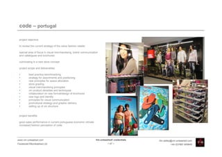 code – portugal

 project objective:

 to review the current strategy of the value fashion retailer

 special area of focus in visual merchandising, brand communication
 and catalogues and brochures

 culminating in a new store concept

 project scope and deliverables:

 •       best practice benchmarking
 •       strategy for assortments and positioning
 •       new principles for space allocation
 •       store grading
 •       visual merchandising principles
 •       vm product densities and techniques
 •       collaboration on new format/design of brochures
 •       new logo and identity
 •       principles for visual communication
 •       promotional strategy and graphic delivery
 •       setting up of vm structure


 project benefits:

 good sales performance in current portuguese economic climate
 increased fashion perception of code




www.vm-unleashed.com                                             Vm-unleashed! credentials   tim.radley@vm-unleashed.com
Facebook/VMunleashed.Ltd                                                  - 47 -                      +44 (0)7967 609849
 