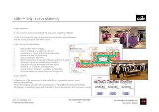 coin – italy: space planning

 project objective:

 to maximise the sales productivity of the ladieswear department of Coin.

 To link in a commercial way the assortment structure plan, space allocation,
 And the zoning and space plan of the stores

 project scope and deliverables:

 •       best practice benchmarking
 •       market mapping of assortment structure
 •       comparison of colour, size, price architectures
 •       fashion and end-use positioning
 •       space zoning and allocation
 •       Recommendations on assortment planning & flow of goods
 •       Application of correct product density display
 •       Space planning for test stores with new layout
 •       review of vm processes and guidelines
 •       review of brand material – marketing and literature
 •       recommendations on store design and refreshment

 project benefits:

 rationalisation of the assortment to best seller focus, competitive fashion, colour
 and price architecture
 refinement of space allocation and visual display to the product development changes
 Identification of additional space with potential for brand development and increased revenue




www.vm-unleashed.com                                               Vm-unleashed! credentials     tim.radley@vm-unleashed.com
Facebook/VMunleashed.Ltd                                                        - 48 -                    +44 (0)7967 609849
 