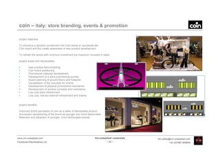coin – italy: store branding, events & promotion

 project objective:

 To introduce a dynamic excitement into Coin stores to rejuvenate the
 Coin brand and the create awareness of new product development

 To refresh the stores with minimum investment but maximum increase in sales

 project scope and deliverables:

 •       best practice benchmarking
 •       Coin brand positioning
 •       Promotional calendar development
 •       Development of a store promotional journey
 •       Space planning of ground floors and hotspots
 •       Visualisation of the concepts for events
 •       Development of physical promotional mechanics
 •       Development of window concepts and mechanics
 •       Low cost store refreshment
 •       Low cost, low-tax external refreshment and events


 project benefits:

 Improved brand perception of coin as a seller of fashionable product
 Successful repositioning of the brand as younger and more fashionable
 Retention and attraction of younger, more fashionable brands




www.vm-unleashed.com                                              Vm-unleashed! credentials   tim.radley@vm-unleashed.com
Facebook/VMunleashed.Ltd                                                   - 49 -                      +44 (0)7967 609849
 