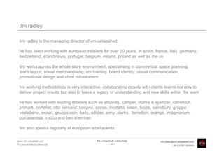 tim radley

 tim radley is the managing director of vm-unleashed.

 he has been working with european retailers for over 20 years, in spain, france, italy, germany,
 switzerland, scandinavia, portugal, belgium, ireland, poland as well as the uk

 tim works across the whole store environment, specialising in commercial space planning,
 store layout, visual merchandising, vm training, brand identity, visual communication,
 promotional design and store refreshment.

 his working methodology is very interactive, collaborating closely with clients teams not only to
 deliver project results but also to leave a legacy of understanding and new skills within the team

 he has worked with leading retailers such as allsaints, camper, marks & spencer, carrefour,
 primark, cortefiel, otto versand, bonprix, sonae, modalfa, koton, boots, sainsbury, gruppo
 vestebene, eroski, gruppo coin, bally, adidas, sony, clarks, benetton, orange, imaginarium,
 porcelanosa, trucco and ben sherman

 tim also speaks regularly at european retail events.

www.vm-unleashed.com                       Vm-unleashed! credentials          tim.radley@vm-unleashed.com
Facebook/VMunleashed.Ltd                             -5-                               +44 (0)7967 609849
 