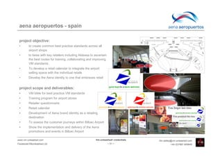 aena aeropuertos - spain

 project objective:
 •       to create common best practice standards across all
         airport shops
 •       to liaise with key retailers including Aldeasa to ascertain
         the best routes for training, collaborating and improving
         VM standards
 •       To develop a retail calendar to integrate the airport
         selling space with the individual retails
 •       Develop the Aena identity to one that embraces retail


 project scope and deliverables:
 •       VM bible for best practice VM standards
 •       Training program for airport stores
 •       Retailer questionnaire
 •       Retail calendar
 •       Development of Aena brand identity as a retailing
         destination
 •       To assess the customer journeys within Bilbao Airport
 •       Show the implementation and delivery of the Aena
         promotions and events in Bilbao Airport

www.vm-unleashed.com                                       Vm-unleashed! credentials   tim.radley@vm-unleashed.com
Facebook/VMunleashed.Ltd                                               - 51 -                   +44 (0)7967 609849
 