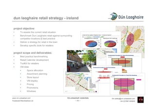 dun laoghaire retail strategy - ireland

 project objective:
 •       To assess the current retail situation
 •       Benchmark Dun Laoghaire retail against surrounding
         competitor locations & best practice
 •       Deliver a strategy for retail in the town
 •       Develop specific tools for retailers


 project scope and deliverables:
 •       Best practice benchmarking
 •       Retail Calendar development
 •       ToolKit for retailers
 •       VM bible
         •      Space allocation
         •      Assortment planning
         •      Store layout
         •      VM display
         •      Pricing
         •      Promotions
         •      Windows


www.vm-unleashed.com                                  Vm-unleashed! credentials   tim.radley@vm-unleashed.com
Facebook/VMunleashed.Ltd                                       - 53 -                      +44 (0)7967 609849
 