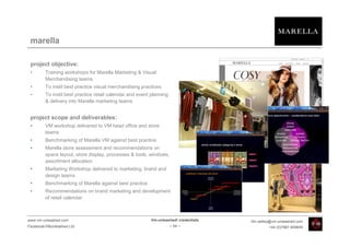marella

 project objective:
 •       Training workshops for Marella Marketing & Visual
         Merchandising teams
 •       To instil best practice visual merchandising practices
 •       To instil best practice retail calendar and event planning
         & delivery into Marella marketing teams


 project scope and deliverables:
 •       VM workshop delivered to VM head office and store
         teams
 •       Benchmarking of Marella VM against best practice
 •       Marella store assessment and recommendations on
         space layout, store display, processes & tools, windows,
         assortment allocation
 •       Marketing Workshop delivered to marketing, brand and
         design teams
 •       Benchmarking of Marella against best practice
 •       Recommendations on brand marketing and development
         of retail calendar



www.vm-unleashed.com                                      Vm-unleashed! credentials   tim.radley@vm-unleashed.com
Facebook/VMunleashed.Ltd                                              - 54 -                   +44 (0)7967 609849
 