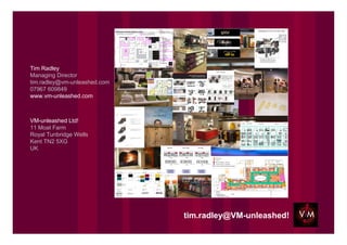 Tim Radley
Managing Director
tim.radley@vm-unleashed.com
07967 609849
www.vm-unleashed.com



VM-unleashed Ltd!
11 Moat Farm
Royal Tunbridge Wells
Kent TN2 5XG
UK




                              tim.radley@VM-unleashed!
 