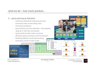 what we do – how much product…


 2. space planning & allocation
         •    maximising sales/profit productivity per sqm
         •    maximising sales of best selling stock
         •    minimising markdowns
         •    space density and store capacities – store grading
         •    “gorging” & “starving” store grades
         •    square metre to linear metre conversion
         •    allocating space according to profit contribution
         •    facilitating effective visual merchandising
         •    stimulating maximum rates of sale




www.vm-unleashed.com                                Vm-unleashed! credentials   tim.radley@vm-unleashed.com
Facebook/VMunleashed.Ltd                                      -7-                        +44 (0)7967 609849
 