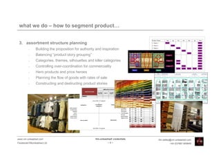 what we do – how to segment product…


 3. assortment structure planning
         •    Building the proposition for authority and inspiration
         •    Balancing “product story grouping”
         •    Categories, themes, silhouettes and killer categories
         •    Controlling over-coordination for commerciality
         •    Hero products and price heroes
         •    Planning the flow of goods with rates of sale
         •    Constructing and destructing product stories




www.vm-unleashed.com                                Vm-unleashed! credentials   tim.radley@vm-unleashed.com
Facebook/VMunleashed.Ltd                                      -8-                        +44 (0)7967 609849
 
