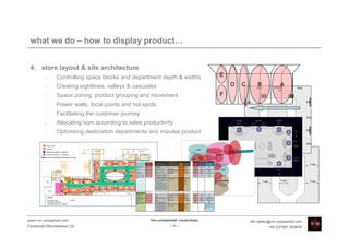 what we do – how to display product…


 4. store layout & site architecture
         •    Controlling space blocks and department depth & widths                                                                                                                                                                                         E
         •    Creating sightlines, valleys & cascades                                                                                                                                                                                                            D   C      B           A
         •    Space zoning, product grouping and movement                                                                                                                                                                                                    F
         •    Power walls, focal points and hot spots
         •    Facilitating the customer journey
         •    Allocating sqm according to sales productivity
         •    Optimising destination departments and impulse product



                                                                                                                            product display principles                                                        store location principles
                                             Men:                                                                                                          number of
                                                                          priority                                                                                       floor fixture co-   strategic role
                                                                                            type of product story:               display principles:      wall modules                                        store visibility         store location
                                                                        placement:                                                                                          ordination          of story
                                                                                                                                                            ideally:
                                             Collection 1 - new             1        theme/category*                        *                                   3        table/rack           impulse            high                        front
                                             Collection 2 - new             2        theme/category*                        *                                   3        table/rack           impulse            high                        front
                                             Denim wall                     3        category (co-ordinated)***             repeated/frontal                    3        table/rack          destination         high               visible but not front
                                             UP                             4        theme                                  symmetrical/frontal/lateral         3        table/rack          destination       medium                     mid-back
                                             Overstock                      5        category (co-ordinated)***             repeated/frontal                   2+ 2      table/rack          destination       medium                     mid-back
                                             Basic Accessories              6        categories                             repeated/frontal                    3        ladders/grills      destination      medium/low            mid-back/near cash
                                             Collection 1 - refresh 1       7        theme/category (co-ordinated)**        *                                   2                               core             low                       flexible
                                             Collection 1 - refresh2        8        theme/category (co-ordinated)**        *                                   2                               core             low                       flexible
                                             Collection 2 - refresh 1       9        theme/category (co-ordinated)**        *                                   2                               core             low                       flexible
                                             Notes:                                  * in menswear any of these stories     * dependant on story being                   Additional floor
                                                                                     could be themes or categories. VM      theme or category                            furniture:
                                                                                     team needs to identify the strongest                                                2 islands
                                                                                     story from the product                                                              2 tables
                                                                                     ** the refresh is the ideal place to                                                4 racks
                                                                                     use co-ordinated categories with                                         25         1 circular
                                                                                     refresh stock and category product
                                                                                     *** coordinating the categories is a
                                                                                     possibility to make these categories
                                                                                     more fashionable and dynamic


                                             Women:
                                             Collection 1 - new             1        theme                                  symmetrical/frontal/lateral        3         table/rack           impulse            high                        front
                                             Collection 2 - new             2        theme                                  symmetrical/frontal/lateral       2+ 2       table/rack           impulse            high                        front
                                             Denim Wall                     3        category**                             repeated/frontal                   3         table/rack           impulse            high                 front-mid/visible
                                             Collection 1 - refresh 1       4        theme/co-ordinated category*           *                                  2         table/rack             core           medium                 mid/back/visible
                                             Basic Accessories              5        category                               repeated/frontal                   2         ladders/grills      destination      medium/low            mid-back/near cash*
                                             Intimates                      6        categories                             repeated/frontal                  1.5        small table/rack    destination      medium/low              mid/back/private
                                             Collection 2 - refresh 1       7        theme/co-ordinated category*           *                                  2                                core             low                       flexible
                                             Collection 2 - refresh 2       8        theme/co-ordinated category*           *                                  2                                core             low                       flexible
                                             Notes:                                  * the refresh is the ideal place to    * dependant on story being                   Additional floor                                        * fashion accessories co-
                                                                                     use co-ordinated categories with       theme or category                            furniture:                                              ordinated with new
                                                                                     refresh stock and category product                                                  2 islands                                               collections on hero wall
                                                                                                                                                              19.5
                                                                                     ** coordinating the categories is a                                                 2 circulars                                             frames
                                                                                     possibility to make denim more
                                                                                     fashionable and dynamic




www.vm-unleashed.com                                                             Vm-unleashed! credentials                                                                                                                                                               tim.radley@vm-unleashed.com
Facebook/VMunleashed.Ltd                                                                                                          -9-                                                                                                                                             +44 (0)7967 609849
 