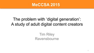 The problem with ‘digital generation’:
A study of adult digital content creators
Tim Riley
Ravensbourne
1
MeCCSA 2015
 