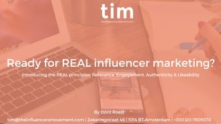 By Dorit Roest
tim@theinﬂuencersmovement.com | Zekeringstraat 46 | 1014 BT Amsterdam | +31(0)20-7609370
Ready for REAL inﬂuencer marketing?
Introducing the REAL principles; Relevance, Engagament, Authenticity & Likeability
 