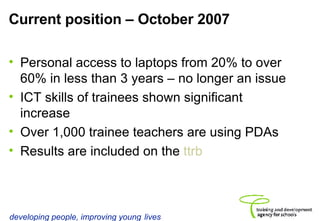 Current position – October 2007 Personal access to laptops from 20% to over 60% in less than 3 years – no longer an issue ICT skills of trainees shown significant increase Over 1,000 trainee teachers are using PDAs Results are included on the  ttrb 