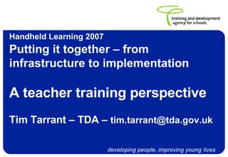 Handheld Learning 2007   Putting it together – from infrastructure to implementation A teacher training perspective Tim Tarrant – TDA –  [email_address]   