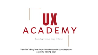 8 weeks beginner course blog by Tim Penton
View Tim’s Blog here: https://mobileuxlondon.com/blogux/ux-
academy-training-blog/
 