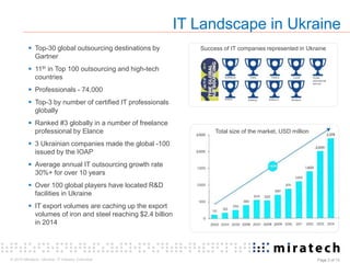 © 2015 Miratech. Ukraine: IT industry Overview Page 2 of 13
 Top-30 global outsourcing destinations by
Gartner
 11th in Top 100 outsourcing and high-tech
countries
 Professionals - 74,000
 Top-3 by number of certified IT professionals
globally
 Ranked #3 globally in a number of freelance
professional by Elance
 3 Ukrainian companies made the global -100
issued by the IOAP
 Average annual IT outsourcing growth rate
30%+ for over 10 years
 Over 100 global players have located R&D
facilities in Ukraine
 IT export volumes are caching up the export
volumes of iron and steel reaching $2.4 billion
in 2014
IT Landscape in Ukraine
Total size of the market, USD million
Success of IT companies represented in Ukraine
Eleks
Softengi
SoftServe Luxoft
Artezio
Intetics
Softjourn
TEAM
international
Service
Miratech
 