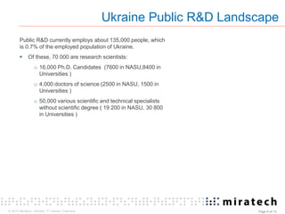 © 2015 Miratech. Ukraine: IT industry Overview Page 6 of 13
Public R&D currently employs about 135,000 people, which
is 0.7% of the employed population of Ukraine.
 Of these, 70 000 are research scientists:
o 16,000 Ph.D. Candidates (7600 in NASU,8400 in
Universities )
o 4,000 doctors of science (2500 in NASU, 1500 in
Universities )
o 50,000 various scientific and technical specialists
without scientific degree ( 19 200 in NASU, 30 800
in Universities )
Ukraine Public R&D Landscape
 
