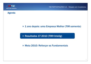TIM PARTICIPAÇÕES S.A. | Relação com Investidores



Agenda




         1 ano depois: uma Empresa Melhor (TIM somente)


         Resultados 1T 2010 (TIM+Intelig)


         Meta 2010: Reforçar os Fundamentais




                                                                             9
 
