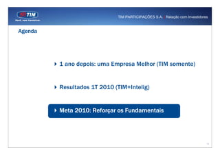 TIM PARTICIPAÇÕES S.A. | Relação com Investidores



Agenda




         1 ano depois: uma Empresa Melhor (TIM somente)


         Resultados 1T 2010 (TIM+Intelig)


         Meta 2010: Reforçar os Fundamentais




                                                                             13
 