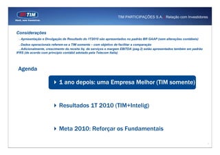 TIM PARTICIPAÇÕES S.A. | Relação com Investidores



Considerações
 . Apresentação e Divulgação de Resultado do 1T2010 são apresentados no padrão BR GAAP (sem alterações contábeis)
  . Dados operacionais referem-se a TIM somente – com objetivo de facilitar a comparação
  . Adicionalmente, crescimento da receita liq. de serviços e margem EBITDA (pag.2) estão apresentados também em padrão
IFRS (de acordo com principio contábil adotado pela Telecom Italia)




 Agenda

                           1 ano depois: uma Empresa Melhor (TIM somente)


                           Resultados 1T 2010 (TIM+Intelig)


                           Meta 2010: Reforçar os Fundamentais

                                                                                                                          1
 