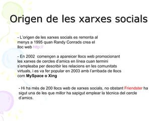 Origen de les xarxes socials  - L’origen de les xarxes socials es remonta al menys a 1995 quan Randy Conrads crea el lloc web  http:// www.classmates.com . - En 2002  començen a apareicer llocs web promocionant les xarxes de cercles d’amics en línea cuan termini s’empleaba per describir les relacions en les comunitats virtuals, i es va fer popular en 2003 amb l’arribada de llocs com  MySpace o Xing - Hi ha més de 200 llocs web de xarxes socials, no obstant  Friendster  ha sigut una de les que millor ha sapigut emplear la técnica del cercle d’amics. 