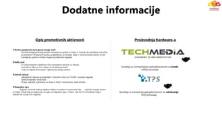 1.Karticu preporuči da te porez manje muči
Korisnik dobija povraćaj poreza na kupovinu putem e-čitača 3 transak do određene sume.Šta
je potrebno? Preporučiti karticu priljateljima. U trenutku kada 3 nova korisnika kartice izvrše
transakciju putem e-čitača moguće je aktivirati nagradu
2.Selfy card
U maloprodajnim objektima biće postavljeni rekviziti za slikanje
Korisnik se slika sa tim i objavi na društvenoj mreži
Troje sa najviše šerova(5p) i lajkova(1p) dobija poklon
3.Udruži račune
Sakupljanje slipova sa prijateljem. Ostvarite račun od 10.000 i osvojite nagrade
Glavna nagrada: dvoje kola
Druge nagrade: putovanja za dvoje u Srbiji i inostranstvu, bela tehnika.
4.Nagradna igra
Najčešći korisnik svakog objekta dobija na poklon 5 proizvoda koja najčešće kupuje putem
e-čitača. Ostali koji se regestruju na sajtu za nagradnu igru i obave više od 10 transakcija mogu
takođe da osvoje istu nagradu.
Opis promotivnih aktivnosti Proizvodnja hardware-a
Saradnja sa kompanija specijalizovanom za održavanje
POS terminala
Saradnja sa kompanijama specijalizovanom za izradu
mPOS terminala
Dodatne informacije
 