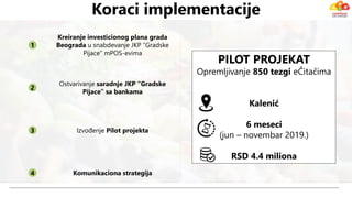 Koraci implementacije
1
2
3
4
Izvođenje Pilot projekta
Komunikaciona strategija
PILOT PROJEKAT
Opremljivanje 850 tezgi eČitačima
Kalenić
6 meseci
(jun – novembar 2019.)
RSD 4.4 miliona
Kreiranje investicionog plana grada
Beograda u snabdevanje JKP “Gradske
Pijace” mPOS-evima
Ostvarivanje saradnje JKP “Gradske
Pijace” sa bankama
 
