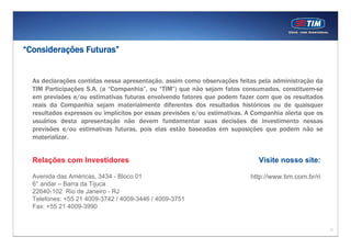 “Considerações Futuras”


  As declarações contidas nessa apresentação, assim como observações feitas pela administração da
  TIM Participações S.A. (a “Companhia”, ou “TIM”) que não sejam fatos consumados, constituem-se
  em previsões e/ou estimativas futuras envolvendo fatores que podem fazer com que os resultados
  reais da Companhia sejam materialmente diferentes dos resultados históricos ou de quaisquer
  resultados expressos ou implícitos por essas previsões e/ou estimativas. A Companhia alerta que os
  usuários desta apresentação não devem fundamentar suas decisões de investimento nessas
  previsões e/ou estimativas futuras, pois elas estão baseadas em suposições que podem não se
  materializar.


  Relações com Investidores                                                   Visite nosso site:

  Avenida das Américas, 3434 - Bloco 01                                    http://www.tim.com.br/ri
  6° andar – Barra da Tijuca
  22640-102 Rio de Janeiro - RJ
  Telefones: +55 21 4009-3742 / 4009-3446 / 4009-3751
  Fax: +55 21 4009-3990


                                                                                                       17
 