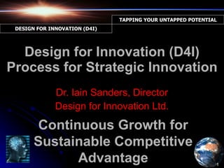 Design for Innovation (D4I) Process for Strategic Innovation Dr. Iain Sanders, Director Design for Innovation Ltd. Continuous Growth for Sustainable Competitive Advantage 1 TAPPING YOUR UNTAPPED POTENTIAL DESIGN FOR INNOVATION (D4I) 
