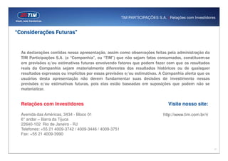 TIM PARTICIPAÇÕES S.A. | Relações com Investidores


“Considerações Futuras”


  As declarações contidas nessa apresentação, assim como observações feitas pela administração da
  TIM Participações S.A. (a “Companhia”, ou “TIM”) que não sejam fatos consumados, constituem-se
  em previsões e/ou estimativas futuras envolvendo fatores que podem fazer com que os resultados
  reais da Companhia sejam materialmente diferentes dos resultados históricos ou de quaisquer
  resultados expressos ou implícitos por essas previsões e/ou estimativas. A Companhia alerta que os
  usuários desta apresentação não devem fundamentar suas decisões de investimento nessas
  previsões e/ou estimativas futuras, pois elas estão baseadas em suposições que podem não se
  materializar.


  Relações com Investidores                                                      Visite nosso site:

  Avenida das Américas, 3434 - Bloco 01                                       http://www.tim.com.br/ri
  6° andar – Barra da Tijuca
  22640-102 Rio de Janeiro - RJ
  Telefones: +55 21 4009-3742 / 4009-3446 / 4009-3751
  Fax: +55 21 4009-3990


                                                                                                         17
 