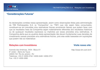 TIM PARTICIPAÇÕES S.A. | Relações com Investidores


“Considerações Futuras”


  As declarações contidas nessa apresentação, assim como observações feitas pela administração
  da TIM Participações S.A. (a “Companhia”, ou “TIM”) que não sejam fatos consumados,
  constituem-se em previsões e/ou estimativas futuras envolvendo fatores que podem fazer com
  que os resultados reais da Companhia sejam materialmente diferentes dos resultados históricos
  ou de quaisquer resultados expressos ou implícitos por essas previsões e/ou estimativas. A
  Companhia alerta que os usuários desta apresentação não devem fundamentar suas decisões de
  investimento nessas previsões e/ou estimativas futuras, pois elas estão baseadas em suposições
  que podem não se materializar.


  Relações com Investidores                                                      Visite nosso site:

  Avenida das Américas, 3434 - Bloco 01                                       http://www.tim.com.br/ri
  6° andar – Barra da Tijuca
  22640-102 Rio de Janeiro - RJ
  Telefones: +55 21 4009-3742 / 4009-3446 / 4009-3751
  Fax: +55 21 4009-3990


                                                                                                         17
 